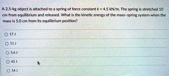 A 2.5-kg object is attached to a spring of force constant k = 4.5 kN/m. The spring is stretched 10 cm from equilibrium and released. What is the kinetic energy of the mass-spring system when the mass is 5.0 cm from its equilibrium position?

17 J
11 J
5.6 J
42 J
14 J