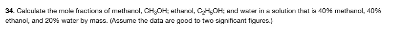 34. Calculate the mole fractions of methanol, CH3OH; ethanol, C2H5OH; and water in a solution that is 40% methanol, 40% ethanol, and 20% water by mass. (Assume the data are good to two significant figures.)