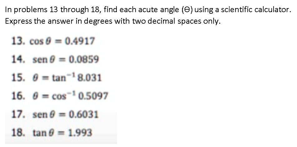 In problems 13 through 18, find each acute angle (?) using a scientific calculator. Express the answer in degrees with two decimal places only.
13. cos ? = 0.4917
14. sen ? = 0.0859
15. ? = tan?¹ 8.031
16. ? = cos?¹ 0.5097
17. sen ? = 0.6031
18. tan ? = 1.993
