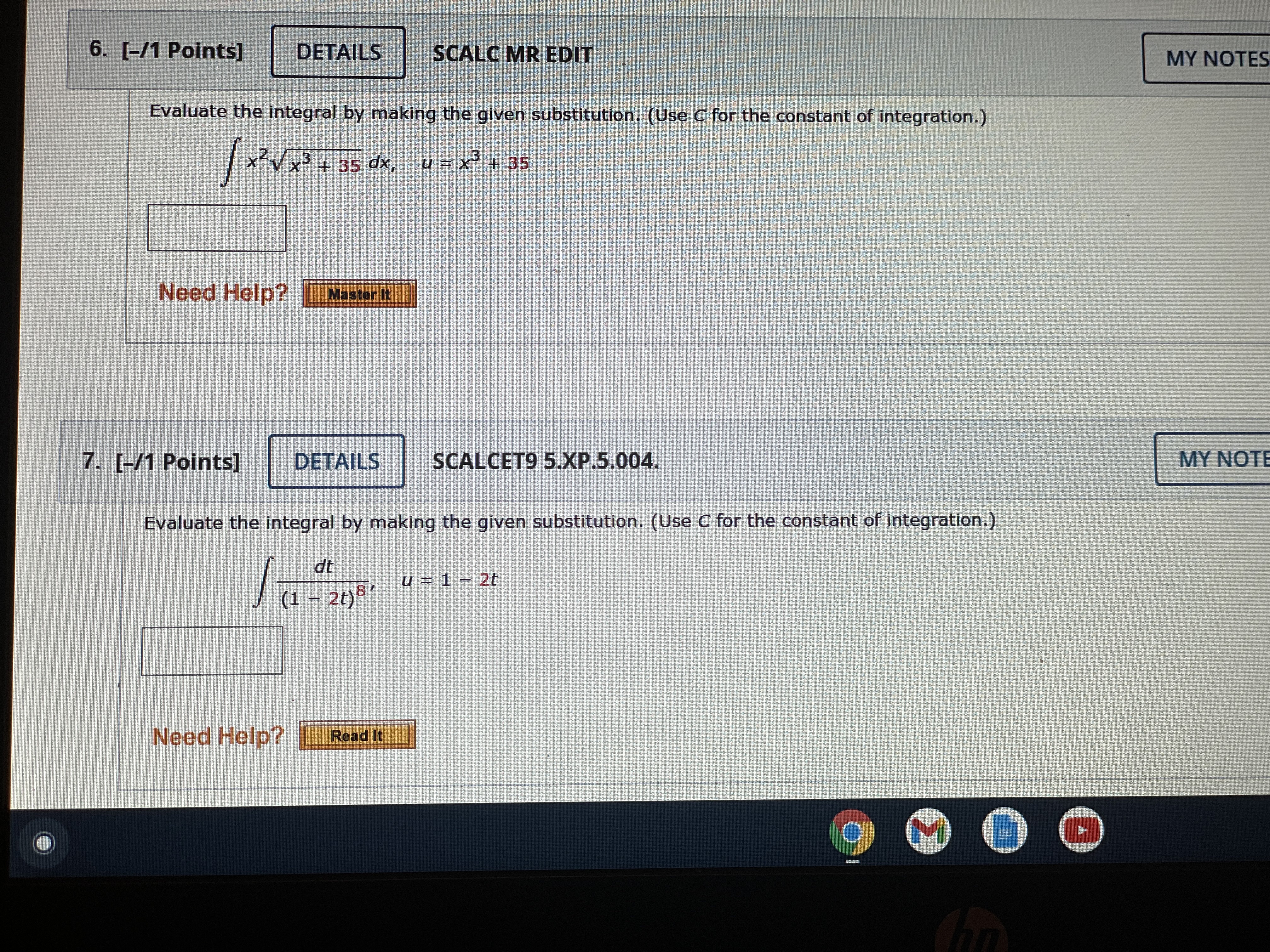 6. [-/1 Points] DETAILS SCALC MR EDIT
Evaluate the integral by making the given substitution. (Use C for the constant of integration.)
? x²?(x³ + 35) dx, u = x³ + 35

7. [-/1 Points] DETAILS SCALCET9 5.XP.5.004.
Evaluate the integral by making the given substitution. (Use C for the constant of integration.)
? dt / (1 - 2t)?, u = 1 - 2t