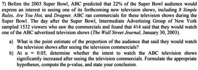 7) Before the 2003 Super Bowl, ABC predicted that 22% of the Super Bowl audience would express an interest in seeing one of its forthcoming new television shows, including 8 Simple Rules, Are You Hot, and Dragnet. ABC ran commercials for these television shows during the Super Bowl. The day after the Super Bowl, Intermedia Advertising Group of New York sampled 1532 viewers who saw the commercials and found that 414 said that they would watch one of the ABC advertised television shows (The Wall Street Journal, January 30, 2003).

a) What is the point estimate of the proportion of the audience that said they would watch the television shows after seeing the television commercials?

b) At ? = 0.05, determine whether the intent to watch the ABC television shows significantly increased after seeing the television commercials. Formulate the appropriate hypotheses, compute the p-value, and state your conclusion.