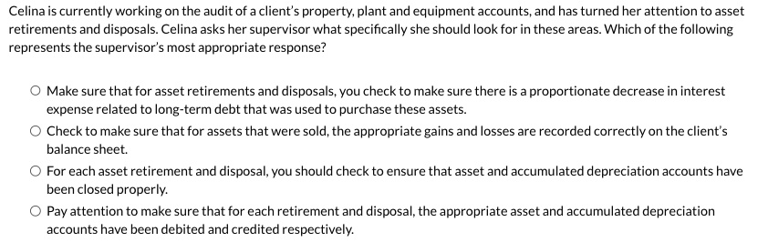 Celina is currently working on the audit of a client's property, plant and equipment accounts, and has turned her attention to asset retirements and disposals. Celina asks her supervisor what specifically she should look for in these areas. Which of the following represents the supervisor's most appropriate response?
Make sure that for asset retirements and disposals, you check to make sure there is a proportionate decrease in interest expense related to long-term debt that was used to purchase these assets.
Check to make sure that for assets that were sold, the appropriate gains and losses are recorded correctly on the client's balance sheet.
For each asset retirement and disposal, you should check to ensure that asset and accumulated depreciation accounts have been closed properly.
Pay attention to make sure that for each retirement and disposal, the appropriate asset and accumulated depreciation accounts have been debited and credited respectively.