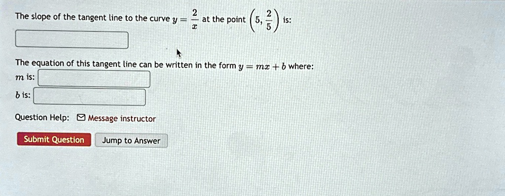 The slope of the tangent line to the curve y = (2)/(x) at the point (5, (2)/(5)) is:

The equation of this tangent line can be written in the form y = mx + b where:
m is:
b is: