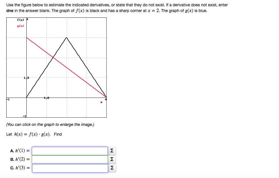 Use the figure below to estimate the indicated derivatives, or state that they do not exist. If a derivative does not exist, enter dne in the answer blank. The graph of f(x) is black and has a sharp corner at x = 2. The graph of g(x) is blue.
f(x)
g(x)
x
(You can click on the graph to enlarge the image.)
Let h(x) = f(x) * g(x). Find
A. h'(1) =
B. h'(2) =
C. h'(3) =