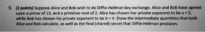 5. (2 points) Suppose Alice and Bob wish to do Diffie-Hellman key exchange. Alice and Bob have agreed upon a prime of 13, and a primitive root of 2. Alice has chosen her private exponent to be a = 5, while Bob has chosen his private exponent to be b = 4. Show the intermediate quantities that both Alice and Bob calculate, as well as the final (shared) secret that Diffie-Hellman produces.