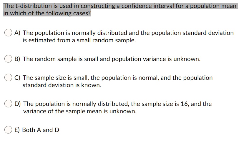 The t-distribution is used in constructing a confidence interval for a population mean in which of the following cases?

A) The population is normally distributed and the population standard deviation is estimated from a small random sample.

B) The random sample is small and population variance is unknown.

C) The sample size is small, the population is normal, and the population standard deviation is known.

D) The population is normally distributed, the sample size is 16, and the variance of the sample mean is unknown.

E) Both A and D