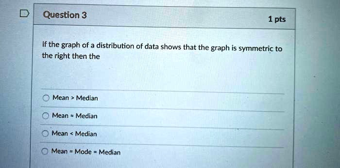 If the graph of a distribution of data shows that the graph is symmetric to the right then the

Mean > Median
Mean = Median
Mean < Median
Mean = Mode = Median