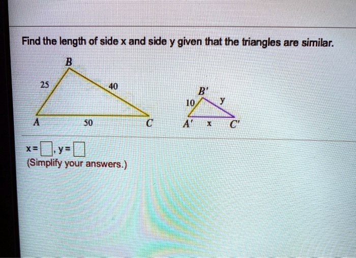 Find the length of side x and side y given that the triangles are similar. 
B 
25 40 
B' 
10 y 
A 50 C A' x C' 
x = , y = 
(Simplify your answers.)