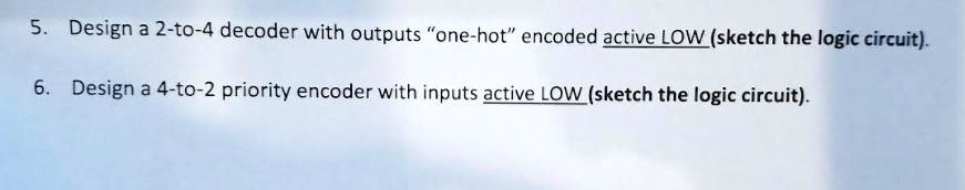 5. Design a 2-to-4 decoder with outputs "one-hot" encoded active LOW (sketch the logic circuit).
6. Design a 4-to-2 priority encoder with inputs active LOW (sketch the logic circuit).