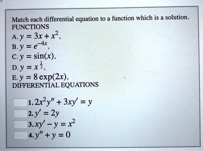 Match each differential equation to a function which is a solution.
FUNCTIONS
A. y = 3x + x^2,
B. y = e^-4x,
C. y = sin(x),
D. y = x^1/2,
E. y = 8 exp(2x),
DIFFERENTIAL EQUATIONS
1. 2x^2y” + 3xy' = y
2. y' = 2y
3. xy' - y = x^2
4. y” + y = 0