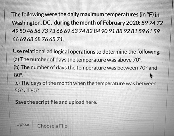 The following were the daily maximum temperatures (in °F) in
Washington, DC, during the month of February 2020: 59 74 72
49 50 46 56 73 73 66 69 63 74 82 84 90 91 88 92 81 59 61 59
66 69 68 68 76 65 71.
Use relational ad logical operations to determine the following:
(a) The number of days the temperature was above 70°.
(b) The number of days the temperature was between 70° and
80°.
(c) The days of the month when the temperature was between
50° ad 60°.
Save the script file and upload here.
Upload
Choose a File