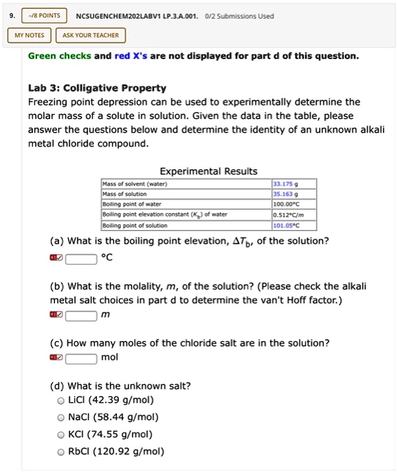 Green checks and red X's are not displayed for part d of this question.

Lab 3: Colligative Property
Freezing point depression can be used to experimentally determine the molar mass of a solute in solution. Given the data in the table, please answer the questions below and determine the identity of an unknown alkali metal chloride compound.

Experimental Results
Mass of solvent (water): 33.175 g
Mass of solution: 35.163 g
Boiling point of water: 100.00 C
Boiling point elevation constant (Kb) of water: 0.512 C/m
Boiling point of solution: 101.05 C

(a) What is the boiling point elevation, ?Tb, of the solution?
°C

(b) What is the molality, m, of the solution? (Please check the alkali metal salt choices in part d to determine the van't Hoff factor.)
m

(c) How many moles of the chloride salt are in the solution?
mol

(d) What is the unknown salt?
LiCl (42.39 g/mol)
NaCl (58.44 g/mol)
KCl (74.55 g/mol)
RbCl (120.92 g/mol)