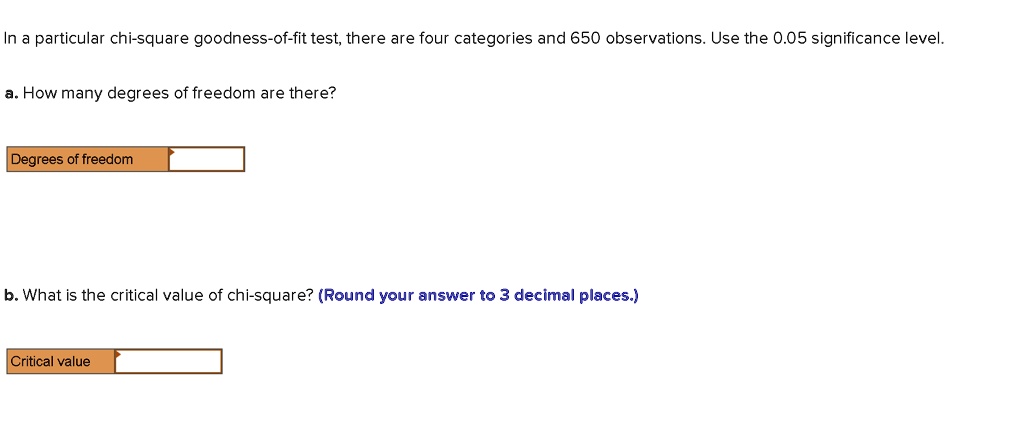 In a particular chi-square goodness-of-fit test, there are four categories and 650 observations. Use the 0.05 significance level.

a. How many degrees of freedom are there?
Degrees of freedom

b. What is the critical value of chi-square? (Round your answer to 3 decimal places.)
Critical value