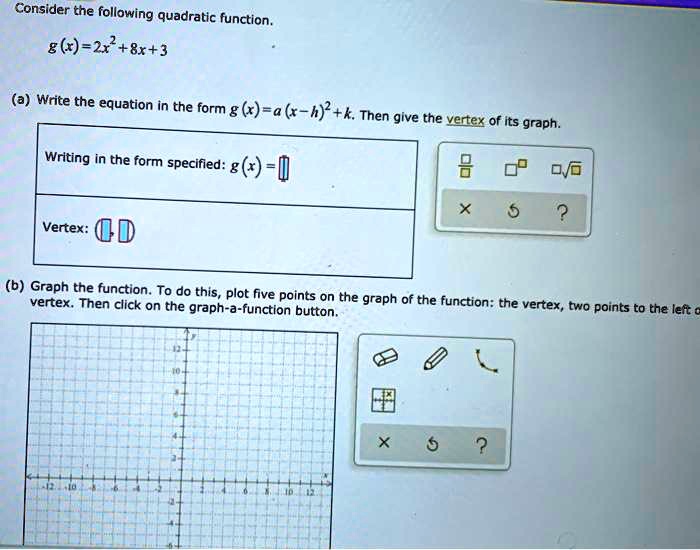 Consider the following quadratic function.
g(x)=2x^2+8x+3
(a) Write the equation in the form g(x)=a(x-h)^2+k. Then give the vertex of its graph.
Writing in the form specified: g(x)=
Vertex: (,)
(b) Graph the function. To do this, plot five points on the graph of the function: the vertex, two points to the left of the vertex. Then click on the graph-a-function button.