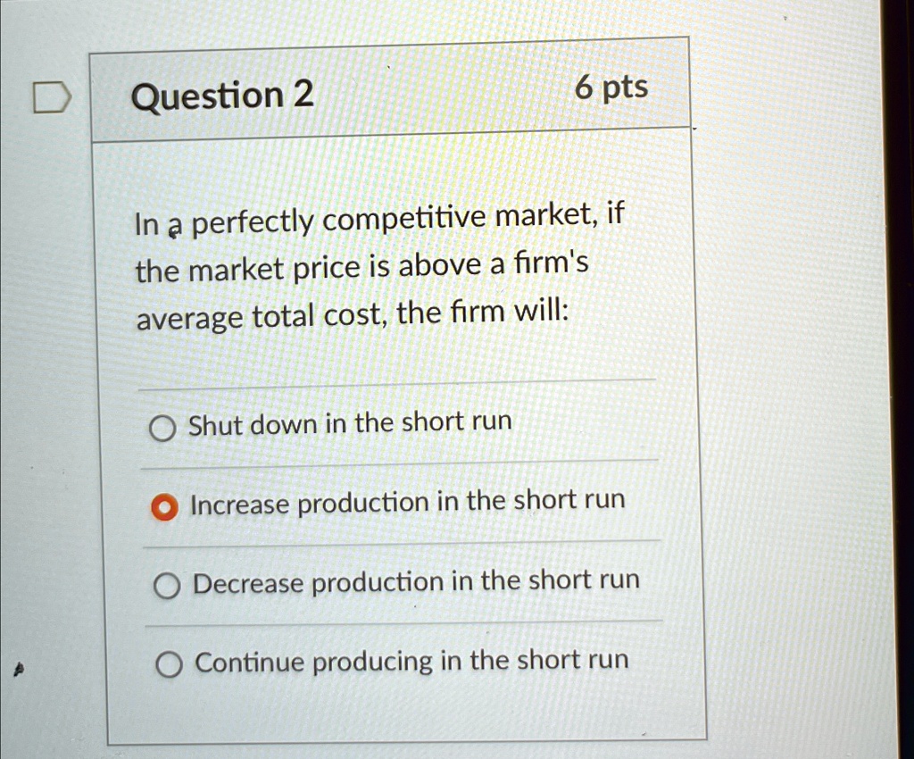 Question 2
6 pts
In a perfectly competitive market, if
the market price is above a firm's
average total cost, the firm will:
Shut down in the short run
Increase production in the short run
Decrease production in the short run
Continue producing in the short run