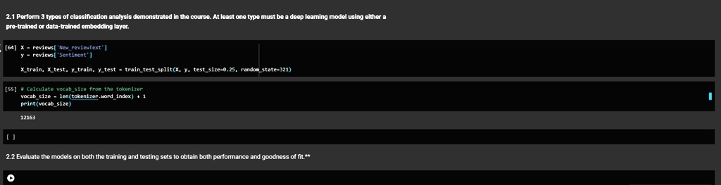 2.1 Perform 3 types of classification analysis demonstrated in the course. At least one type must be a deep learning model using either a pre-trained or data-trained embedding layer.
[64]
x = reviews['NewreviewText']
y = reviews['Sentiment']
Xtrain, Xtest, ytrain, ytest = traintestsplit(X, y, testsize=0.25, randomstate=321)
[55] # Calculate vocabsize from the tokenizer
vocabsize = len(tokenizer.wordindex) + 1
print(vocabsize)
12163
[]
2.2 Evaluate the models on both the training and testing sets to obtain both performance and goodness of fit.**
