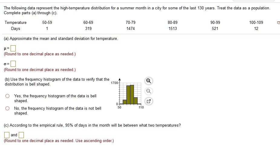 The following data represent the high-temperature distribution for a summer month in a city for some of the last 130 years. Treat the data as a population. Complete parts (a) through (c).
Temperature 50-59 60-69 70-79 80-89 90-99 100-109
Days 1 319 1474 1513 521 12
(a) Approximate the mean and standard deviation for temperature.
? =
(Round to one decimal place as needed.)
? =
(Round to one decimal place as needed.)
(b) Use the frequency histogram of the data to verify that the distribution is bell shaped.
Yes, the frequency histogram of the data is bell shaped.
No, the frequency histogram of the data is not bell shaped.
(c) According to the empirical rule, 95% of days in the month will be between what two temperatures?
and
(Round to one decimal place as needed. Use ascending order.)