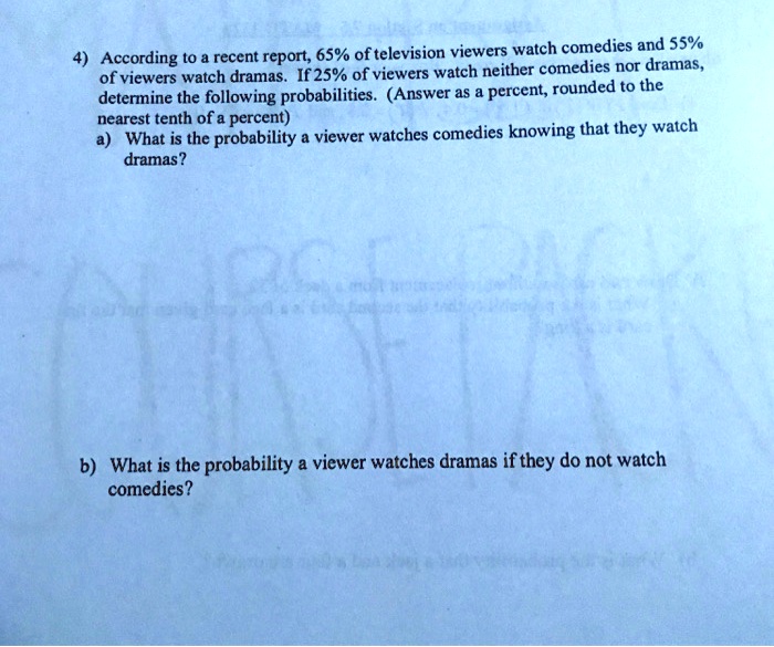 4) According to a recent report, 65% of television viewers watch comedies and 55% of viewers watch dramas. If 25% of viewers watch neither comedies nor dramas, determine the following probabilities. (Answer as a percent, rounded to the nearest tenth of a percent)
a) What is the probability a viewer watches comedies knowing that they watch dramas?



b) What is the probability a viewer watches dramas if they do not watch comedies?