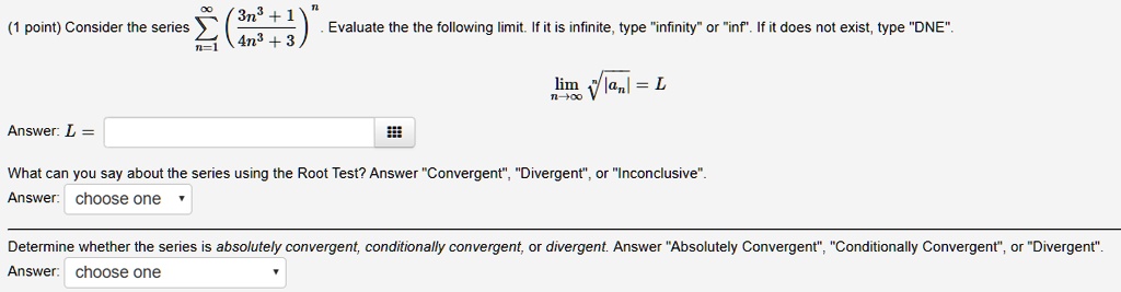 Consider the series sumn=1^infinity ((3n^3 + 1) / (4n^3 + 3))^n. Evaluate the following limit. If it is infinite, type "infinity" or "inf". If it does not exist, type "DNE".
limn->infinity sqrt[n]|an| = L
Answer: L =
What can you say about the series using the Root Test? Answer "Convergent", "Divergent", or "Inconclusive".
Answer: choose one
Determine whether the series is absolutely convergent, conditionally convergent, or divergent. Answer "Absolutely Convergent", "Conditionally Convergent", or "Divergent".
Answer: choose one