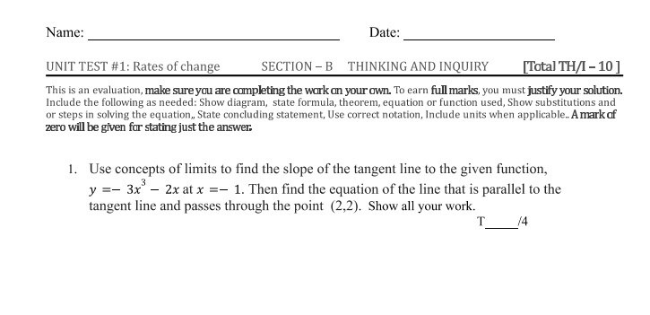 Name:
UNIT TEST #1: Rates of change
SECTION - B
Date:
THINKING AND INQUIRY
[Total TH/I - 10]
This is an evaluation, make sure you are completing the work on your own. To earn full marks, you must justify your solution.
Include the following as needed: Show diagram, state formula, theorem, equation or function used, Show substitutions and
or steps in solving the equation, State concluding statement, Use correct notation, Include units when applicable.. A mark of
zero will be given for stating just the answer.
1. Use concepts of limits to find the slope of the tangent line to the given function,
y = -3x^3 - 2x at x = -1. Then find the equation of the line that is parallel to the
tangent line and passes through the point (2,2). Show all your work.
T  /4