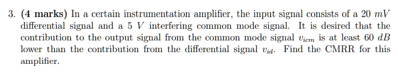 3. (4 marks) In a certain instrumentation amplifier, the input signal consists of a 20 mV differential signal and a 5 V interfering common mode signal. It is desired that the contribution to the output signal from the common mode signal vicm is at least 60 dB lower than the contribution from the differential signal vid. Find the CMRR for this amplifier.
