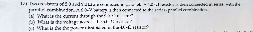 17) Two resistors of 5.0 and 9.0 ? are connected in parallel. A 4.0-? resistor is then connected in series with the parallel combination. A 6.0-V battery is then connected to the series-parallel combination. (a) What is the current through the 9.0-? resistor? (b) What is the voltage accross the 5.0-? resistor? (c) What is the the power dissipiated in the 4.0-? resistor?