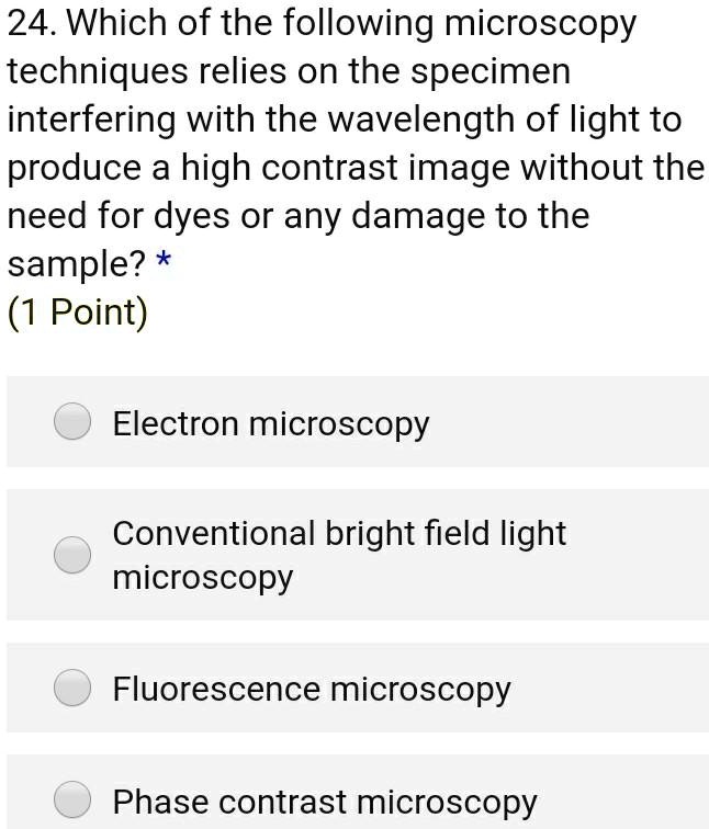 24. Which of the following microscopy techniques relies on the specimen interfering with the wavelength of light to produce a high contrast image without the need for dyes or any damage to the sample?
Electron microscopy
Conventional bright field light microscopy
Fluorescence microscopy
Phase contrast microscopy
