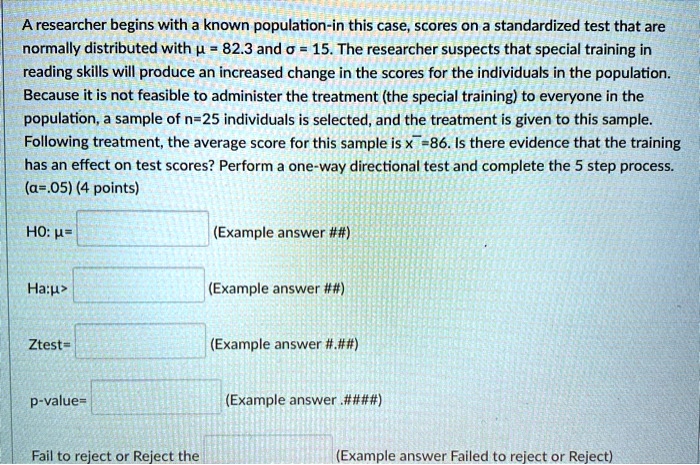 A researcher begins with a known population-in this case, scores on a standardized test that are normally distributed with ? = 82.3 and ? = 15. The researcher suspects that special training in reading skills will produce an increased change in the scores for the individuals in the population. Because it is not feasible to administer the treatment (the special training) to everyone in the population, a sample of n=25 individuals is selected, and the treatment is given to this sample. Following treatment, the average score for this sample is x?=86. Is there evidence that the training has an effect on test scores? Perform a one-way directional test and complete the 5 step process. (?=.05) (4 points)

H0: ?= (Example answer ##)

Ha:?> (Example answer ##)

Ztest= (Example answer #.##)

p-value= (Example answer .####)

Fail to reject or Reject the (Example answer Failed to reject or Reject)