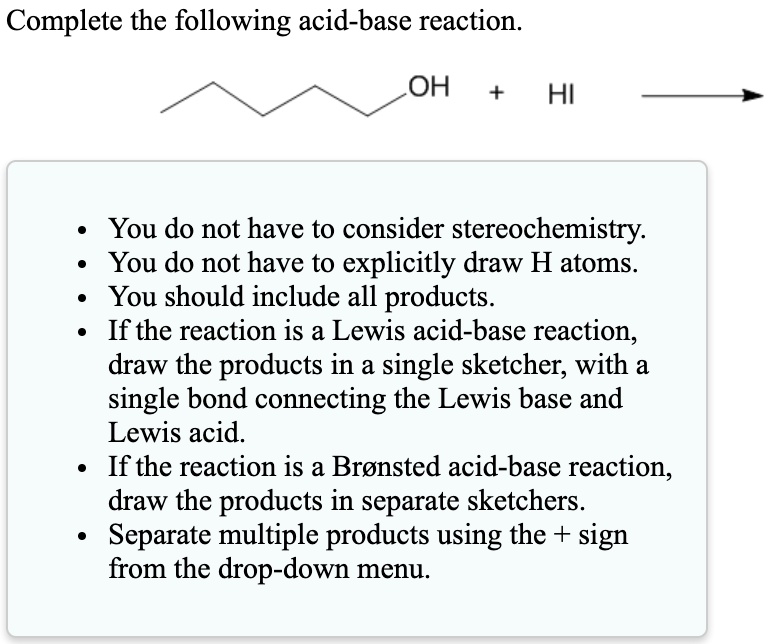 Complete the following acid-base reaction.
OH + HI
• You do not have to consider stereochemistry.
• You do not have to explicitly draw H atoms.
• You should include all products.
• If the reaction is a Lewis acid-base reaction, draw the products in a single sketcher, with a single bond connecting the Lewis base and Lewis acid.
• If the reaction is a Br nsted acid-base reaction, draw the products in separate sketchers.
• Separate multiple products using the + sign from the drop-down menu.
