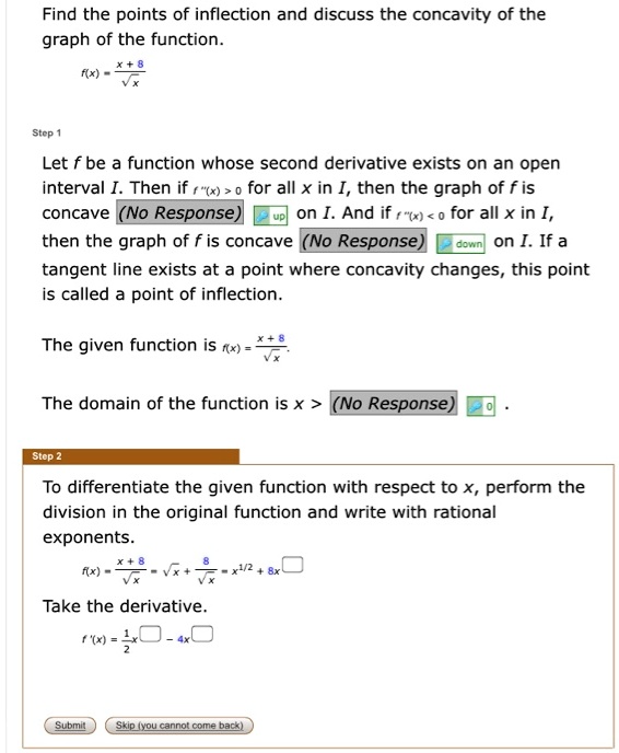 Find the points of inflection and discuss the concavity of the graph of the function.
f(x) = (x + 8) / ??x

Step 1
Let f be a function whose second derivative exists on an open interval I. Then if f”(x) > 0 for all x in I, then the graph of f is concave up on I. And if f”(x) < 0 for all x in I, then the graph of f is concave down on I. If a tangent line exists at a point where concavity changes, this point is called a point of inflection.
The given function is f(x) = (x + 8) / ??x.
The domain of the function is x > 0.

Step 2
To differentiate the given function with respect to x, perform the division in the original function and write with rational exponents.
f(x) = (x + 8) / ??x = ??x + 8 / ??x = x^(1/2) + 8x^
Take the derivative.
f'(x) = 1/2x^ - 4x^