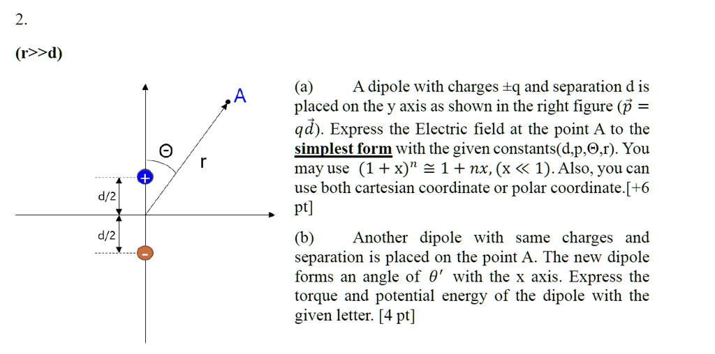 2.
(r>>d)
(a) A dipole with charges ±q and separation d is placed on the y axis as shown in the right figure (?p = q?d). Express the Electric field at the point A to the simplest form with the given constants(d,p,?,r). You may use (1 + x)? ? 1 + nx, (x ? 1). Also, you can use both cartesian coordinate or polar coordinate. [+6 pt]
(b) Another dipole with same charges and separation is placed on the point A. The new dipole forms an angle of ?' with the x axis. Express the torque and potential energy of the dipole with the given letter. [4 pt]