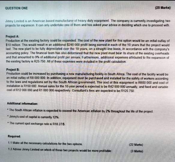 QUESTION ONE

(25 Marks)

Jimny Limited is an American based manufacturer of heavy-duty equipment. The company is currently investigating two projects for expansion. It can only undertake one of them and has asked your advice in deciding which one to proceed with.

Project A:
Production at the existing factory could be expanded. The cost of the new plant for this option would be an initial outlay of 10 million. This would result in an additional240 000 profit being earned in each of the 10 years that the project would last. The new plant to be fully depreciated over the 10 years, on a straight-line basis, in accordance with the company's accounting policy. The financial team has also determined that the new plant must bear its share of the existing overheads and that amounted to 9% of additional profit per annum. Furthermore, additional expenses attributed to the expansion of the existing factory is R25 750. All of these expenses were included in the profit calculation.

Project B:
Production could be increased by purchasing a new manufacturing facility in South Africa. The cost of the facility would be an initial outlay of R8 000 000. In addition, equipment must be purchased and installed for the safety of workers according to the laws and regulations set by the South African government. The cost of this equipment is R600 000 and cost of installation is R150 000. Annual sales for the 10-year period is expected to be R42 000 000 annually, and fixed and variable cost of R12 000 000 and R1 000 000 respectively. Consultant's fees are expected to be R125 750.

Additional information:
* The South African inflation is expected to exceed the American inflation by 2% throughout the life of the project.
* Jimny's cost of capital is currently 12%.
* The current spot exchange rate is R18.27/Required:
1.1 Make all the necessary calculations for the two options.
(22 Marks)
1.2 Advise Jimny Limited on which of these two projects would be more profitable
(3 Marks)