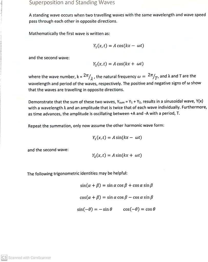 Superposition and Standing Waves

A standing wave occurs when two travelling waves with the same wavelength and wave speed pass through each other in opposite directions.

Mathematically the first wave is written as:

Y1(x, t) = A cos(kx – ?t)

and the second wave:

Y2(x, t) = A cos(kx + ?t)

where the wave number, k = 2?/?, the natural frequency ? = 2?/T, and ? and T are the wavelength and period of the waves, respectively. The positive and negative signs of ? show that the waves are travelling in opposite directions.

Demonstrate that the sum of these two waves, Ysum = Y1 + Y2, results in a sinusoidal wave, Y(x) with a wavelength ? and an amplitude that is twice that of each wave individually. Furthermore, as time advances, the amplitude is oscillating between +A and -A with a period, T.

Repeat the summation, only now assume the other harmonic wave form:

Y1(x, t) = A sin(kx – ?t)

and the second wave:

Y2(x, t) = A sin(kx + ?t)

The following trigonometric identities may be helpful:

sin(? + ?) = sin ? cos ? + cos ? sin ?

cos(? + ?) = sin ? cos ? – cos ? sin ?

sin(-?) = – sin ?

cos(-?) = cos ?