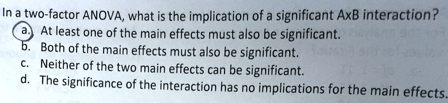 In a two-factor ANOVA, what is the implication of a significant AxB interaction?
a. At least one of the main effects must also be significant.
b. Both of the main effects must also be significant.
c. Neither of the two main effects can be significant.
d. The significance of the interaction has no implications for the main effects.