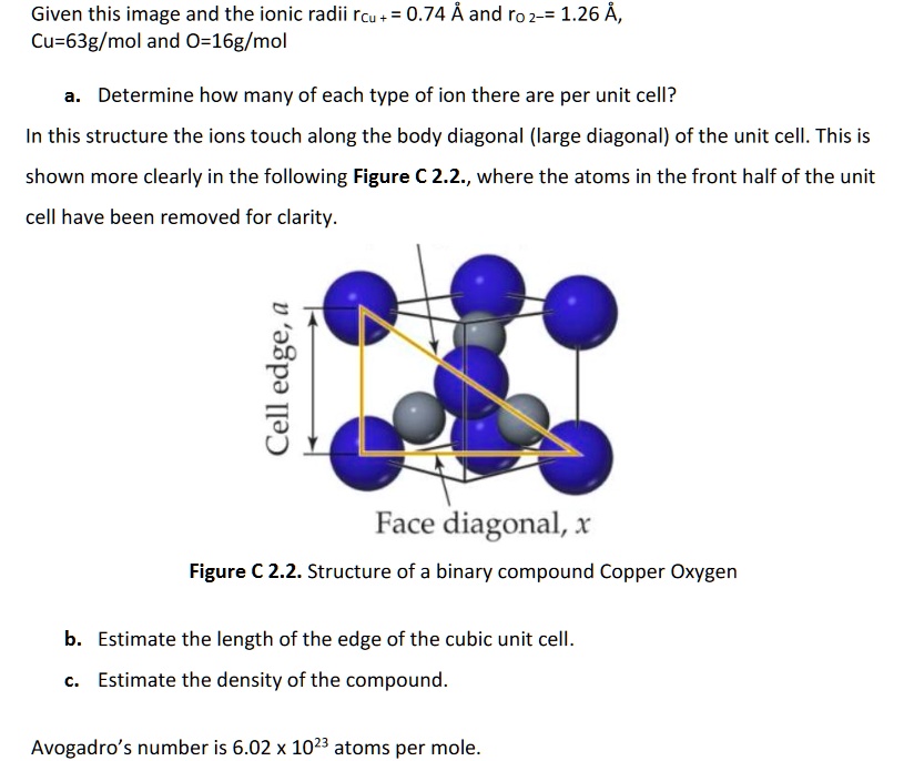 Given this image and the ionic radii rCu + = 0.74 ? and rO 2- = 1.26 ?, Cu=63g/mol and O=16g/mol

a. Determine how many of each type of ion there are per unit cell?
In this structure the ions touch along the body diagonal (large diagonal) of the unit cell. This is shown more clearly in the following Figure C 2.2., where the atoms in the front half of the unit cell have been removed for clarity.
Cell edge, a
Face diagonal, x
Figure C 2.2. Structure of a binary compound Copper Oxygen

b. Estimate the length of the edge of the cubic unit cell.
c. Estimate the density of the compound.
Avogadro’s number is 6.02 x 10^23 atoms per mole.
