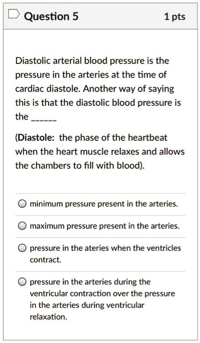 Diastolic arterial blood pressure is the pressure in the arteries at the time of cardiac diastole. Another way of saying this is that the diastolic blood pressure is the 

(Diastole: the phase of the heartbeat when the heart muscle relaxes and allows the chambers to fill with blood).

minimum pressure present in the arteries.
maximum pressure present in the arteries.
pressure in the ateries when the ventricles contract.
pressure in the arteries during the ventricular contraction over the pressure in the arteries during ventricular relaxation.