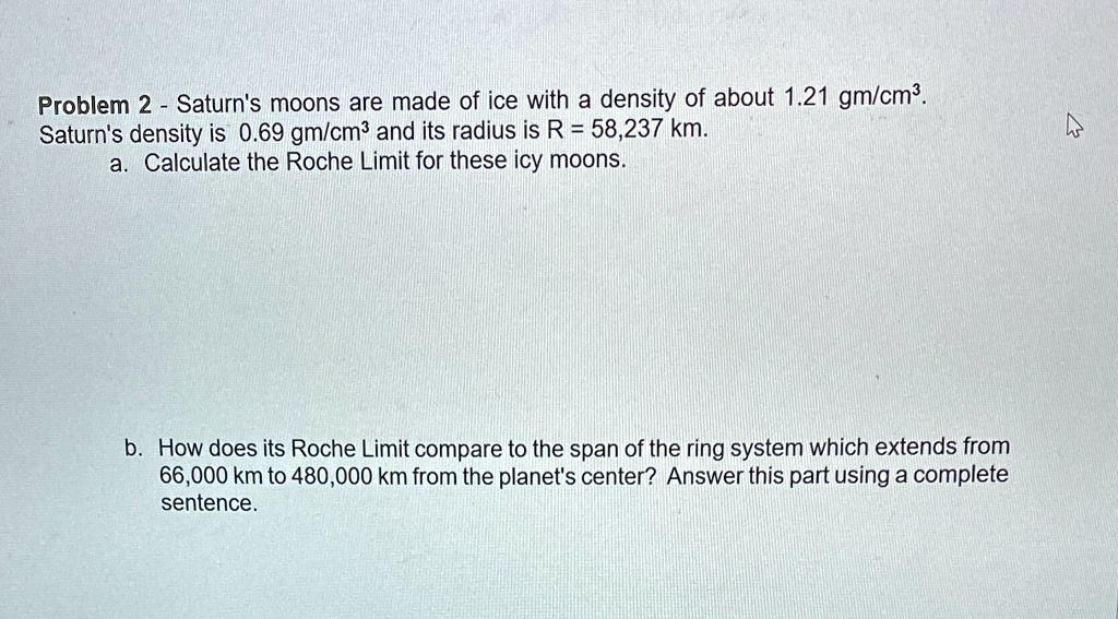 Problem 2 - Saturn's moons are made of ice with a density of about 1.21 gm/cm^3.
Saturn's density is 0.69 gm/cm^3 and its radius is R = 58,237 km.
a. Calculate the Roche Limit for these icy moons.
b. How does its Roche Limit compare to the span of the ring system which extends from
66,000 km to 480,000 km from the planet's center? Answer this part using a complete
sentence.