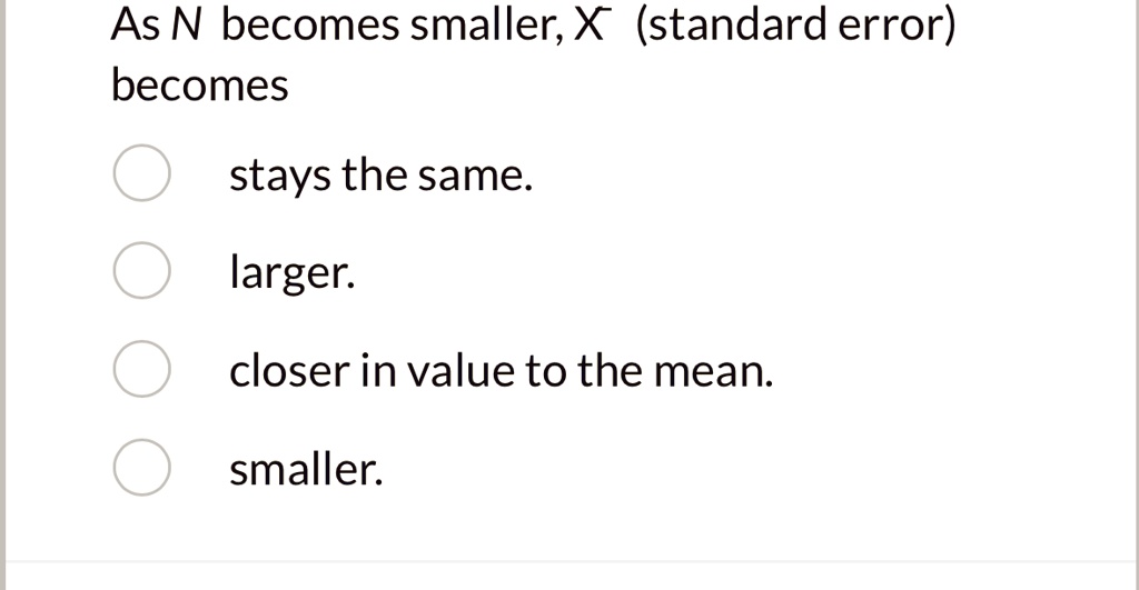As N becomes smaller, X (standard error)
becomes
stays the same.
larger.
closer in value to the mean.
smaller.