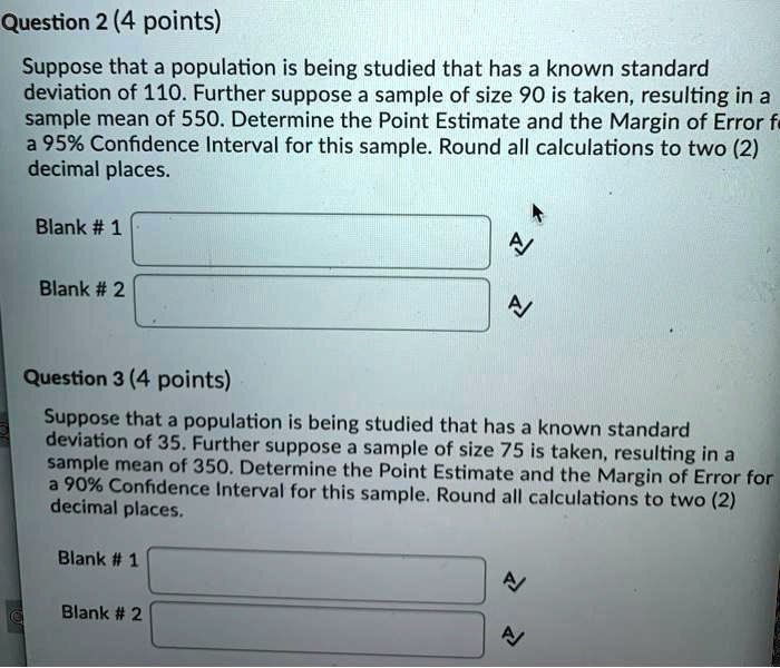 Question 2 (4 points)
Suppose that a population is being studied that has a known standard
deviation of 110. Further suppose a sample of size 90 is taken, resulting in a
sample mean of 550. Determine the Point Estimate and the Margin of Error for
a 95% Confidence Interval for this sample. Round all calculations to two (2)
decimal places.
Blank # 1
Blank # 2
Question 3 (4 points)
Suppose that a population is being studied that has a known standard
deviation of 35. Further suppose a sample of size 75 is taken, resulting in a
sample mean of 350. Determine the Point Estimate and the Margin of Error for
a 90% Confidence Interval for this sample. Round all calculations to two (2)
decimal places.
Blank # 1
Blank # 2
