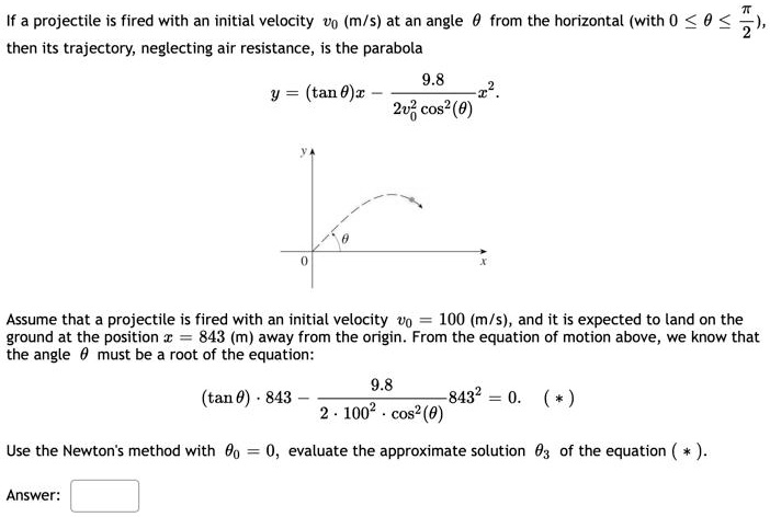 If a projectile is fired with an initial velocity v0 (m/s) at an angle heta from the horizontal (with 0 le 	heta le fracpi2), then its trajectory, neglecting air resistance, is the parabola

y = (	an 	heta)x - frac9.82v0^2 cos^2(	heta)x^2.

Assume that a projectile is fired with an initial velocity v0 = 100 (m/s), and it is expected to land on the ground at the position x = 843 (m) away from the origin. From the equation of motion above, we know that the angle heta must be a root of the equation:

(	an 	heta) cdot 843 - frac9.82 cdot 100^2 cdot cos^2(	heta)843^2 = 0.

Use the Newton's method with heta0 = 0, evaluate the approximate solution heta3 of the equation (*).
Answer: