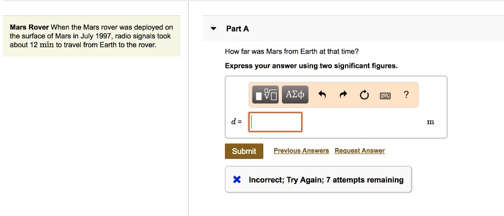Mars Rover When the Mars rover was deployed on the surface of Mars in July 1997, radio signals took about 12 min to travel from Earth to the rover. Part A How far was Mars from Earth at that time? Express your answer using two significant figures. d = m