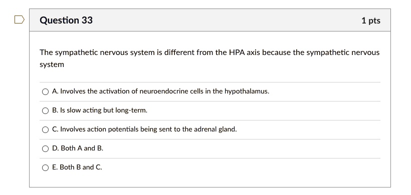 The sympathetic nervous system is different from the HPA axis because the sympathetic nervous system

A. Involves the activation of neuroendocrine cells in the hypothalamus.
B. Is slow acting but long-term.
C. Involves action potentials being sent to the adrenal gland.
D. Both A and B.
E. Both B and C.