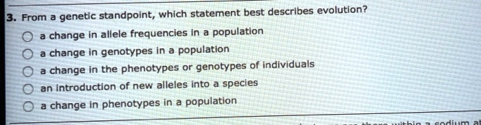 3. From a genetic standpoint, which statement best describes evolution?
a change in allele frequencies in a population
a change in genotypes in a population
a change in the phenotypes or genotypes of individuals
an introduction of new alleles into a species
a change in phenotypes in a population