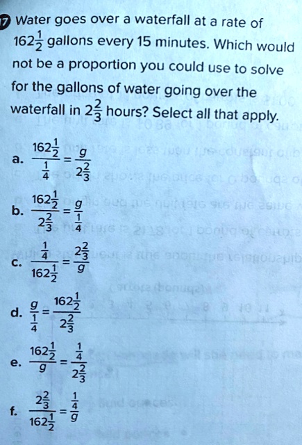 7 Water goes over a waterfall at a rate of
1
162(1)/(2) gallons every 15 minutes. Which would
not be a proportion you could use to solve
for the gallons of water going over the
waterfall in 2(2)/(3) hours? Select all that apply.
1
162(1)/(2)
a. ( )/((1)/(4)) = (g)/(2(2)/(3))
1
162(1)/(2)
b. ( )/(2(2)/(3)) = (g)/((1)/(4))
1
c. ((1)/(4))/(162(1)/(2)) = (2(2)/(3))/(g)
d. (g)/((1)/(4)) = (162(1)/(2))/(2(2)/(3))
1
162(1)/(2)
e. ( )/(g) = ((1)/(4))/(2(2)/(3))
2(2)/(3)
f. ( )/(162(1)/(2)) = ((1)/(4))/(g)