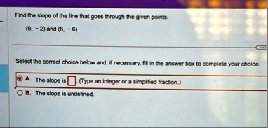 find the slope of the line that goes through the given points 9 2 and 8 6 select the correct choice below and if necessary fill in the answer box to complete your choice a the slope is box t 43266