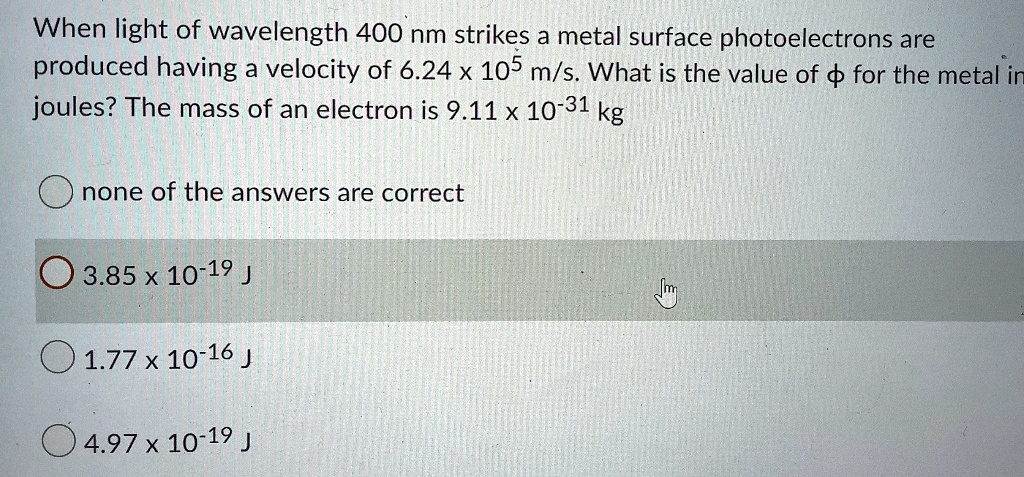 When light of wavelength 400 nm strikes a metal surface photoelectrons are produced having a velocity of 6.24 x 10^5 m/s. What is the value of ? for the metal in joules? The mass of an electron is 9.11 x 10^-31 kg
none of the answers are correct
3.85 x 10^-19 J
1.77 x 10^-16 J
4.97 x 10^-19 J