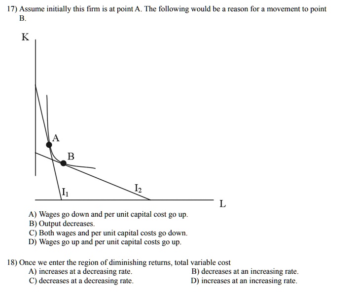 17) Assume initially this firm is at point A. The following would be a reason for a movement to point
B.
K
A
B
I1
I2
L
A) Wages go down and per unit capital cost go up.
B) Output decreases.
C) Both wages and per unit capital costs go down.
D) Wages go up and per unit capital costs go up.
18) Once we enter the region of diminishing returns, total variable cost
A) increases at a decreasing rate.
C) decreases at a decreasing rate.
B) decreases at an increasing rate.
D) increases at an increasing rate.