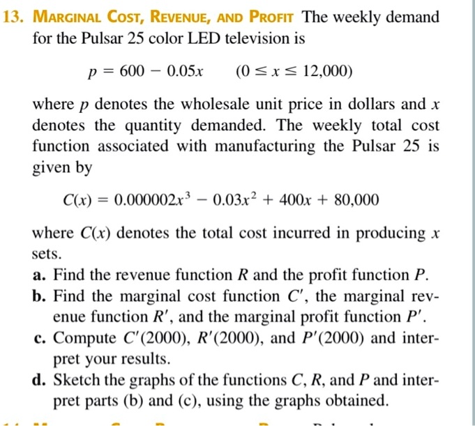 MARGINAL COST, REVENUE, AND PROFIT The weekly demand for the Pulsar 25 color LED television is

p = 600 - 0.05x (0 ? x ? 12,000)

where p denotes the wholesale unit price in dollars and x denotes the quantity demanded. The weekly total cost function associated with manufacturing the Pulsar 25 is given by

C(x) = 0.000002x^3 - 0.03x^2 + 400x + 80,000

where C(x) denotes the total cost incurred in producing x sets.
a. Find the revenue function R and the profit function P.
b. Find the marginal cost function C', the marginal revenue function R', and the marginal profit function P'.
c. Compute C'(2000), R'(2000), and P'(2000) and interpret your results.
d. Sketch the graphs of the functions C, R, and P and interpret parts (b) and (c), using the graphs obtained.