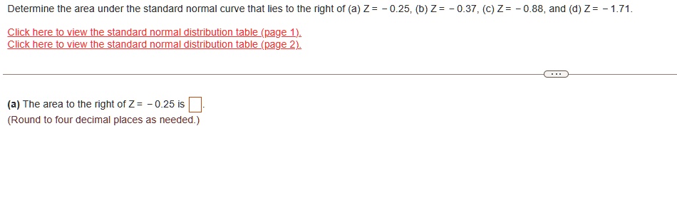 Determine the area under the standard normal curve that lies to the right of (a) Z = -0.25, (b) Z = -0.37, (c) Z = -0.88, and (d) Z = -1.71.
Click here to view the standard normal distribution table (page 1).
Click here to view the standard normal distribution table (page 2).
(a) The area to the right of Z = - 0.25 is 
(Round to four decimal places as needed.)