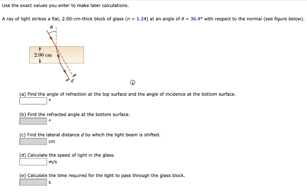 Use the exact values you enter to make later calculations.
A ray of light strikes a flat, 2.00-cm-thick block of glass (n = 1.24) at an angle of ? = 36.4° with respect to the normal (see figure below).
(a) Find the angle of refraction at the top surface and the angle of incidence at the bottom surface.
(b) Find the refracted angle at the bottom surface.
(c) Find the lateral distance d by which the light beam is shifted. cm
(d) Calculate the speed of light in the glass. m/s
(e) Calculate the time required for the light to pass through the glass block. s